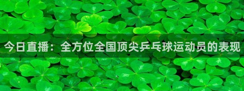 蓝鲸直播体育app下载手机版：今日直播：全方位全国顶尖乒乓球运动员的表现